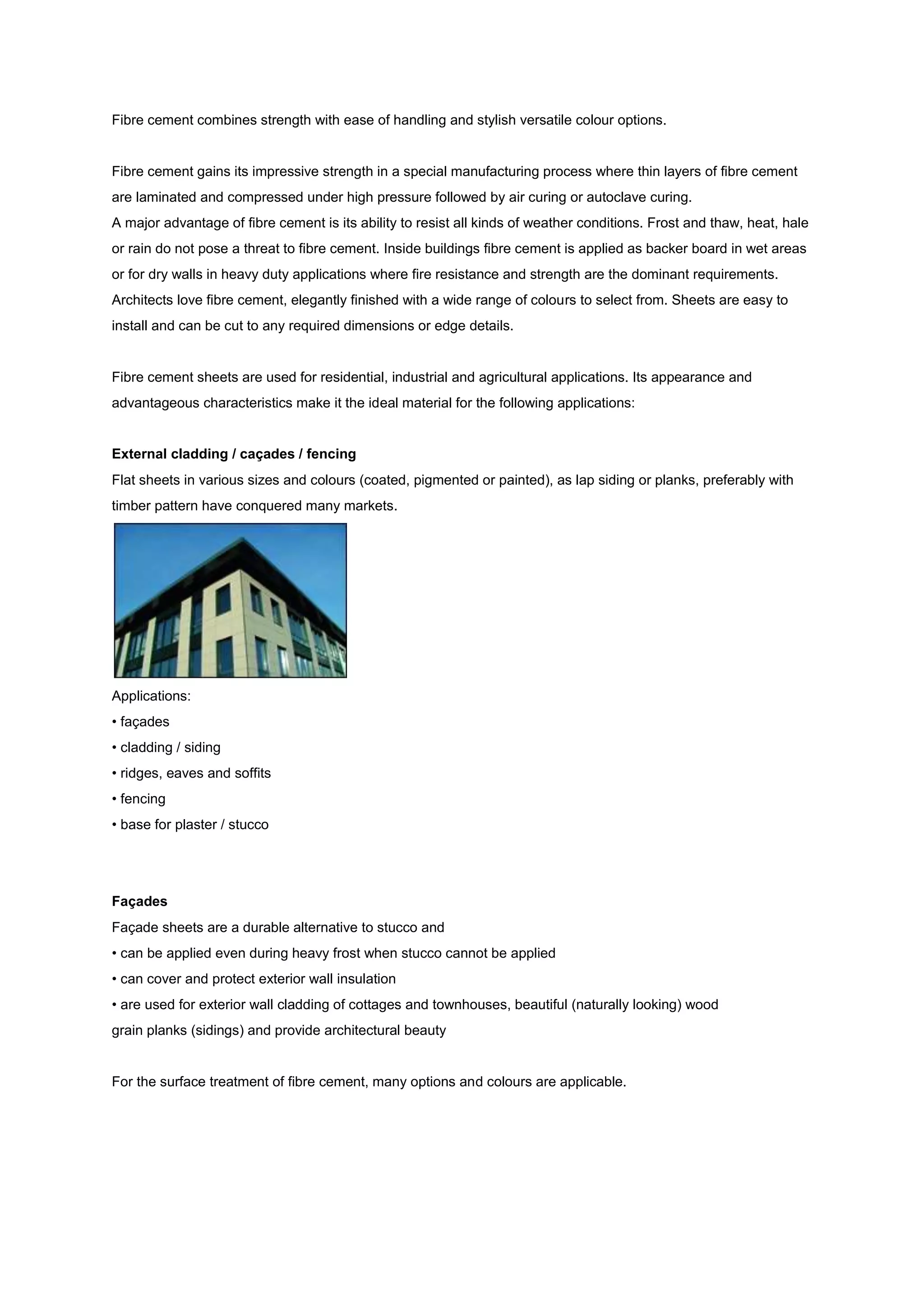 Fibre cement combines strength with ease of handling and stylish versatile colour options.


Fibre cement gains its impressive strength in a special manufacturing process where thin layers of fibre cement
are laminated and compressed under high pressure followed by air curing or autoclave curing.
A major advantage of fibre cement is its ability to resist all kinds of weather conditions. Frost and thaw, heat, hale
or rain do not pose a threat to fibre cement. Inside buildings fibre cement is applied as backer board in wet areas
or for dry walls in heavy duty applications where fire resistance and strength are the dominant requirements.
Architects love fibre cement, elegantly finished with a wide range of colours to select from. Sheets are easy to
install and can be cut to any required dimensions or edge details.


Fibre cement sheets are used for residential, industrial and agricultural applications. Its appearance and
advantageous characteristics make it the ideal material for the following applications:


External cladding / caçades / fencing
Flat sheets in various sizes and colours (coated, pigmented or painted), as lap siding or planks, preferably with
timber pattern have conquered many markets.




Applications:
• façades
• cladding / siding
• ridges, eaves and soffits
• fencing
• base for plaster / stucco




Façades
Façade sheets are a durable alternative to stucco and
• can be applied even during heavy frost when stucco cannot be applied
• can cover and protect exterior wall insulation
• are used for exterior wall cladding of cottages and townhouses, beautiful (naturally looking) wood
grain planks (sidings) and provide architectural beauty


For the surface treatment of fibre cement, many options and colours are applicable.
 