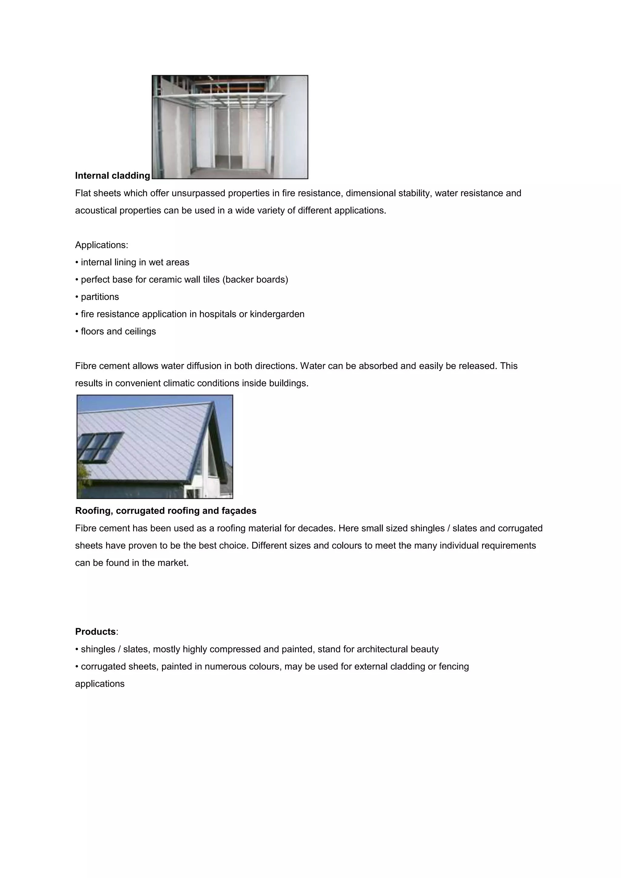 Internal cladding
Flat sheets which offer unsurpassed properties in fire resistance, dimensional stability, water resistance and
acoustical properties can be used in a wide variety of different applications.


Applications:
• internal lining in wet areas
• perfect base for ceramic wall tiles (backer boards)
• partitions
• fire resistance application in hospitals or kindergarden
• floors and ceilings


Fibre cement allows water diffusion in both directions. Water can be absorbed and easily be released. This
results in convenient climatic conditions inside buildings.




Roofing, corrugated roofing and façades
Fibre cement has been used as a roofing material for decades. Here small sized shingles / slates and corrugated
sheets have proven to be the best choice. Different sizes and colours to meet the many individual requirements
can be found in the market.




Products:
• shingles / slates, mostly highly compressed and painted, stand for architectural beauty
• corrugated sheets, painted in numerous colours, may be used for external cladding or fencing
applications
 