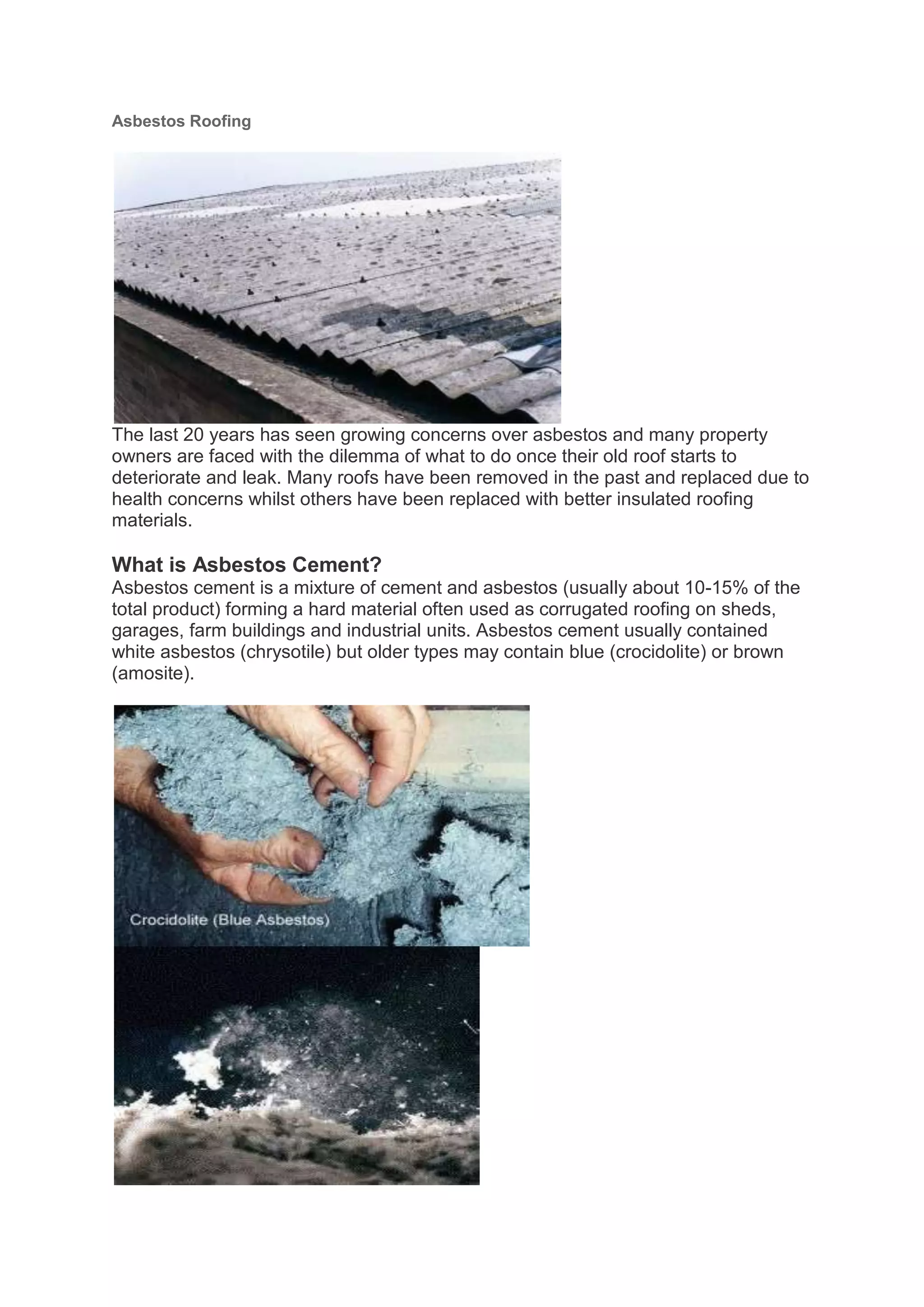 Asbestos Roofing




The last 20 years has seen growing concerns over asbestos and many property
owners are faced with the dilemma of what to do once their old roof starts to
deteriorate and leak. Many roofs have been removed in the past and replaced due to
health concerns whilst others have been replaced with better insulated roofing
materials.

What is Asbestos Cement?
Asbestos cement is a mixture of cement and asbestos (usually about 10-15% of the
total product) forming a hard material often used as corrugated roofing on sheds,
garages, farm buildings and industrial units. Asbestos cement usually contained
white asbestos (chrysotile) but older types may contain blue (crocidolite) or brown
(amosite).
 