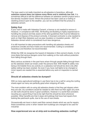 The type used is not really important as all asbestos is hazardous, although
asbestos cement does not release many fibres and is relatively low risk. It is
sometimes difficult to tell the difference between an asbestos cement product and a
low-density insulation board. Where the product has been used as a roofing or
cladding product open to the weather, you can be confident that the product is
asbestos cement.

Safety first
If your roof is made with Asbestos Cement, a licence is not needed to remove it.
However, in compliance with HSE, All Roofing and Building is highly experienced in
handling the product and fully aware of the strict guidelines that must be followed to
remove and dispose of the product correctly. A licensed contractor is only needed to
work on High Risk Asbestos such as pipe insulation or insulation panels – NOT on
Asbestos cement which is considered much less dangerous.

It is still important to take precautions with handling old asbestos sheets and
protective overalls and face masks are recommended. Cutting is considered
hazardous and therefore not recommended.

Whilst the HSE do recognise the hazard of Asbestos in fibre cement sheets, it is far
more likely that serious dangers come from walking on the roofs without protection
from falling through them.

Many serious accidents in the past have arisen through people falling through them
as the asbestos sheet can break under the persons feet. With Health & safety now
being a formidable force any activity on a asbestos roof should be done only after
safety netting has been erected. So even if you have roof-lights to be changed or
minor repairs are needed this is essential before any work or inspection is carried
out.

Should all asbestos sheets be dumped?

With so many agricultural buildings in use there has to be a call for using the roofing
sheets again as many are perfectly good when stripping off roofs.

The main problem with re-using old asbestos sheets is that they get slippery when
they are wet, dry conditions would be needed to refix them but then again any work
on old roofs should be done in good conditions. However in a world that considers
recycling as a good thing it has to be right that this should be done whenever
possible. Other benefits are that it stops old buildings that have had repairs from
looking like patchwork quilts, due to the use of new sheets.

Occassionally we have in stock used fibre cement sheets which we use for repairs,
these sometimes come in when newish farm buildings are changed to be used for
industrial.

How experienced are we at strip and re-sheeting asbestos roofing?
 