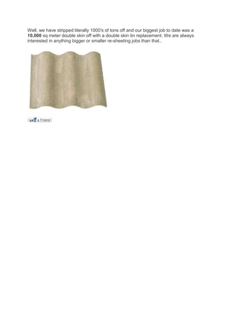 Well, we have stripped literally 1000′s of tons off and our biggest job to date was a
10,000 sq meter double skin off with a double skin tin replacement. We are always
interested in anything bigger or smaller re-sheeting jobs than that..
 