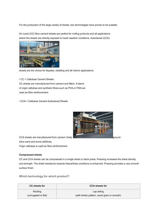 For the production of the large variety of sheets, two technologies have proven to be suitable:


Air cured (CC) fibre cement sheets are perfect for roofing products and all applications
where the sheets are directly exposed to harsh weather conditions. Autoclaved (CCA)




sheets are the choice for façades, cladding and all interior applications.


• CC = Cellulose Cement Sheets
CC sheets are manufactured from cement and fillers. A blend
of virgin cellulose and synthetic fibres such as PVA or PAN are
used as fibre reinforcement.


• CCA = Cellulose Cement Autoclaved Sheets




CCA sheets are manufactured from cement, finely                                            ground
silica sand and some additives.
Virgin cellulose is used as fibre reinforcement.


Compressed sheets
CC and CCA sheets can be compressed in a single sheet or stack press. Pressing increases the sheet density
and strength. The sheet resistance towards freeze/thaw conditions is enhanced. Pressing provides a very smooth
surface finish.


Which technology for which product?


          CC sheets for                                              CCA sheets for

              Roofing                                                   Lap siding
        (corrugated or flat)                           (with timber pattern, wood grain or smooth)
 