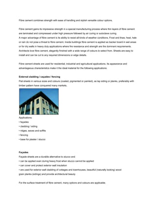 Fibre cement combines strength with ease of handling and stylish versatile colour options.


Fibre cement gains its impressive strength in a special manufacturing process where thin layers of fibre cement
are laminated and compressed under high pressure followed by air curing or autoclave curing.
A major advantage of fibre cement is its ability to resist all kinds of weather conditions. Frost and thaw, heat, hale
or rain do not pose a threat to fibre cement. Inside buildings fibre cement is applied as backer board in wet areas
or for dry walls in heavy duty applications where fire resistance and strength are the dominant requirements.
Architects love fibre cement, elegantly finished with a wide range of colours to select from. Sheets are easy to
install and can be cut to any required dimensions or edge details.


Fibre cement sheets are used for residential, industrial and agricultural applications. Its appearance and
advantageous characteristics make it the ideal material for the following applications:


External cladding / caçades / fencing
Flat sheets in various sizes and colours (coated, pigmented or painted), as lap siding or planks, preferably with
timber pattern have conquered many markets.




Applications:
• façades
• cladding / siding
• ridges, eaves and soffits
• fencing
• base for plaster / stucco




Façades
Façade sheets are a durable alternative to stucco and
• can be applied even during heavy frost when stucco cannot be applied
• can cover and protect exterior wall insulation
• are used for exterior wall cladding of cottages and townhouses, beautiful (naturally looking) wood
grain planks (sidings) and provide architectural beauty


For the surface treatment of fibre cement, many options and colours are applicable.
 