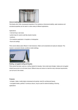Internal cladding
Flat sheets which offer unsurpassed properties in fire resistance, dimensional stability, water resistance and
acoustical properties can be used in a wide variety of different applications.


Applications:
• internal lining in wet areas
• perfect base for ceramic wall tiles (backer boards)
• partitions
• fire resistance application in hospitals or kindergarden
• floors and ceilings


Fibre cement allows water diffusion in both directions. Water can be absorbed and easily be released. This
results in convenient climatic conditions inside buildings.




Roofing, corrugated roofing and façades
Fibre cement has been used as a roofing material for decades. Here small sized shingles / slates and corrugated
sheets have proven to be the best choice. Different sizes and colours to meet the many individual requirements
can be found in the market.




Products:
• shingles / slates, mostly highly compressed and painted, stand for architectural beauty
• corrugated sheets, painted in numerous colours, may be used for external cladding or fencing
applications
 