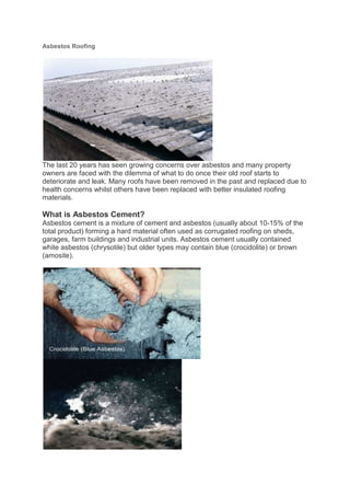 Asbestos Roofing




The last 20 years has seen growing concerns over asbestos and many property
owners are faced with the dilemma of what to do once their old roof starts to
deteriorate and leak. Many roofs have been removed in the past and replaced due to
health concerns whilst others have been replaced with better insulated roofing
materials.

What is Asbestos Cement?
Asbestos cement is a mixture of cement and asbestos (usually about 10-15% of the
total product) forming a hard material often used as corrugated roofing on sheds,
garages, farm buildings and industrial units. Asbestos cement usually contained
white asbestos (chrysotile) but older types may contain blue (crocidolite) or brown
(amosite).
 