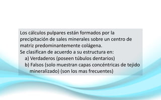 Los cálculos pulpares están formados por la
precipitación de sales minerales sobre un centro de
matriz predominantemente colágena.
Se clasifican de acuerdo a su estructura en:
a) Verdaderos (poseen túbulos dentarios)
b) Falsos (solo muestran capas concéntricas de tejido
mineralizado) (son los mas frecuentes)
 