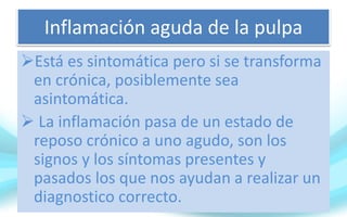 Inflamación aguda de la pulpa
Está es sintomática pero si se transforma
en crónica, posiblemente sea
asintomática.
 La inflamación pasa de un estado de
reposo crónico a uno agudo, son los
signos y los síntomas presentes y
pasados los que nos ayudan a realizar un
diagnostico correcto.
 