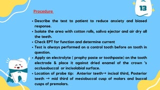 13
Procedure
Describe the test to patient to reduce anxiety and biased
response.
Isolate the area with cotton rolls, saliva ejector and air dry all
the teeth.
Check EPT for function and determine current
Test is always performed on a control tooth before on tooth in
question.
Apply an electrolyte ( prophy paste or toothpaste) on the tooth
electrode & place it against dried enamel of the crown 's
occlusobuccal or incisolabial surface.
Location of probe tip: Anterior teeth→ incisal third, Posterior
teeth → mid third of mesiobuccal cusp of molars and buccal
cusps of premolars.
 