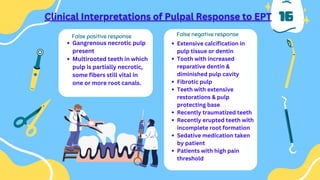 16
Gangrenous necrotic pulp
present
Multirooted teeth in which
pulp is partially necrotic,
some fibers still vital in
one or more root canals.
Extensive calcification in
pulp tissue or dentin
Tooth with increased
reparative dentin &
diminished pulp cavity
Fibrotic pulp
Teeth with extensive
restorations & pulp
protecting base
Recently traumatized teeth
Recently erupted teeth with
incomplete root formation
Sedative medication taken
by patient
Patients with high pain
threshold
False positive response False negative response
 