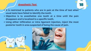 18
It is restricted to patients who are in pain at the time of test when
usual tests have failed to identify the tooth.
Objective is to anesthetize one tooth at a time until the pain
disappears and is localized to a specific tooth.
Using either infiltration or intra ligament injection, inject the most
posterior tooth in area suspected of being the cause of pain.
 