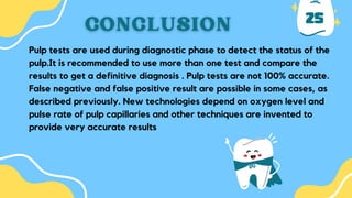 25
Pulp tests are used during diagnostic phase to detect the status of the
pulp.It is recommended to use more than one test and compare the
results to get a definitive diagnosis . Pulp tests are not 100% accurate.
False negative and false positive result are possible in some cases, as
described previously. New technologies depend on oxygen level and
pulse rate of pulp capillaries and other techniques are invented to
provide very accurate results
 