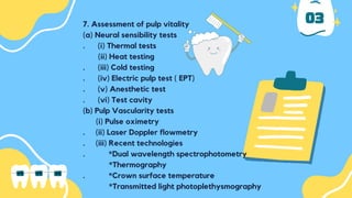 7. Assessment of pulp vitality
(a) Neural sensibility tests
. (i) Thermal tests
(ii) Heat testing
. (iii) Cold testing
. (iv) Electric pulp test ( EPT)
. (v) Anesthetic test
. (vi) Test cavity
(b) Pulp Vascularity tests
(i) Pulse oximetry
. (ii) Laser Doppler flowmetry
. (iii) Recent technologies
. *Dual wavelength spectrophotometry
*Thermography
. *Crown surface temperature
*Transmitted light photoplethysmography
03
 