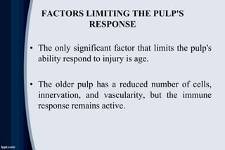 FACTORS LIMITING THE PULP'S
RESPONSE
• The only significant factor that limits the pulp's
ability respond to injury is age.
• The older pulp has a reduced number of cells,
innervation, and vascularity, but the immune
response remains active.
 