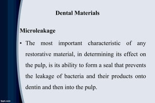 Dental Materials
Microleakage
• The most important characteristic of any
restorative material, in determining its effect on
the pulp, is its ability to form a seal that prevents
the leakage of bacteria and their products onto
dentin and then into the pulp.
 