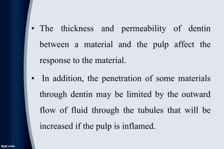 • The thickness and permeability of dentin
between a material and the pulp affect the
response to the material.
• In addition, the penetration of some materials
through dentin may be limited by the outward
flow of fluid through the tubules that will be
increased if the pulp is inflamed.
 