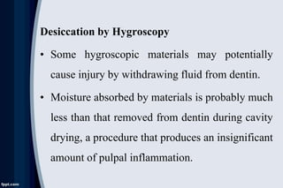 Desiccation by Hygroscopy
• Some hygroscopic materials may potentially
cause injury by withdrawing fluid from dentin.
• Moisture absorbed by materials is probably much
less than that removed from dentin during cavity
drying, a procedure that produces an insignificant
amount of pulpal inflammation.
 
