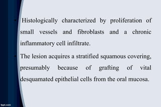 • Histologically characterized by proliferation of
small vessels and fibroblasts and a chronic
inflammatory cell infiltrate.
• The lesion acquires a stratified squamous covering,
presumably because of grafting of vital
desquamated epithelial cells from the oral mucosa.
 