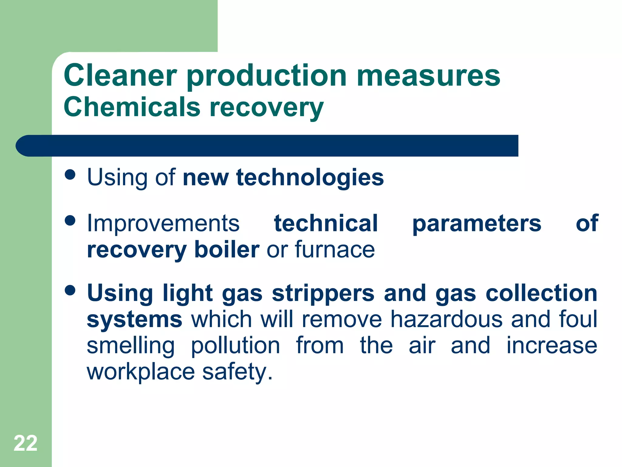 Cleaner production measures
Chemicals recovery
 Using of new technologies
 Improvements technical parameters of
recovery boiler or furnace
 Using light gas strippers and gas collection
systems which will remove hazardous and foul
smelling pollution from the air and increase
workplace safety.
22
 