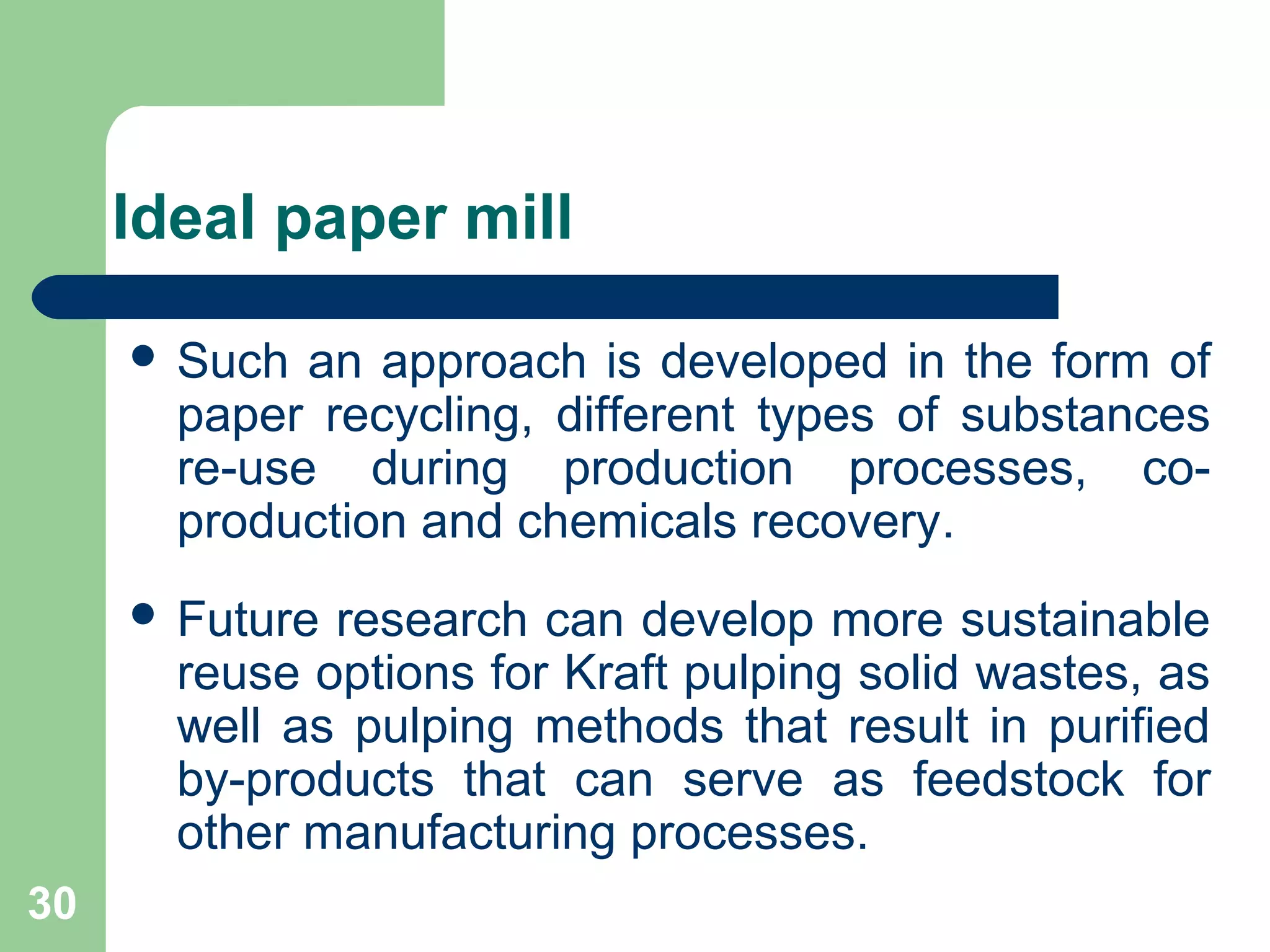 Ideal paper mill
 Such an approach is developed in the form of
paper recycling, different types of substances
re-use during production processes, co-
production and chemicals recovery.
 Future research can develop more sustainable
reuse options for Kraft pulping solid wastes, as
well as pulping methods that result in purified
by-products that can serve as feedstock for
other manufacturing processes.
30
 