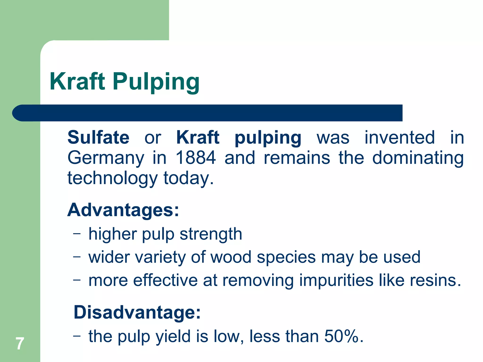 Kraft Pulping
Sulfate or Kraft pulping was invented in
Germany in 1884 and remains the dominating
technology today.
Advantages:
– higher pulp strength
– wider variety of wood species may be used
– more effective at removing impurities like resins.
Disadvantage:
– the pulp yield is low, less than 50%.7
 