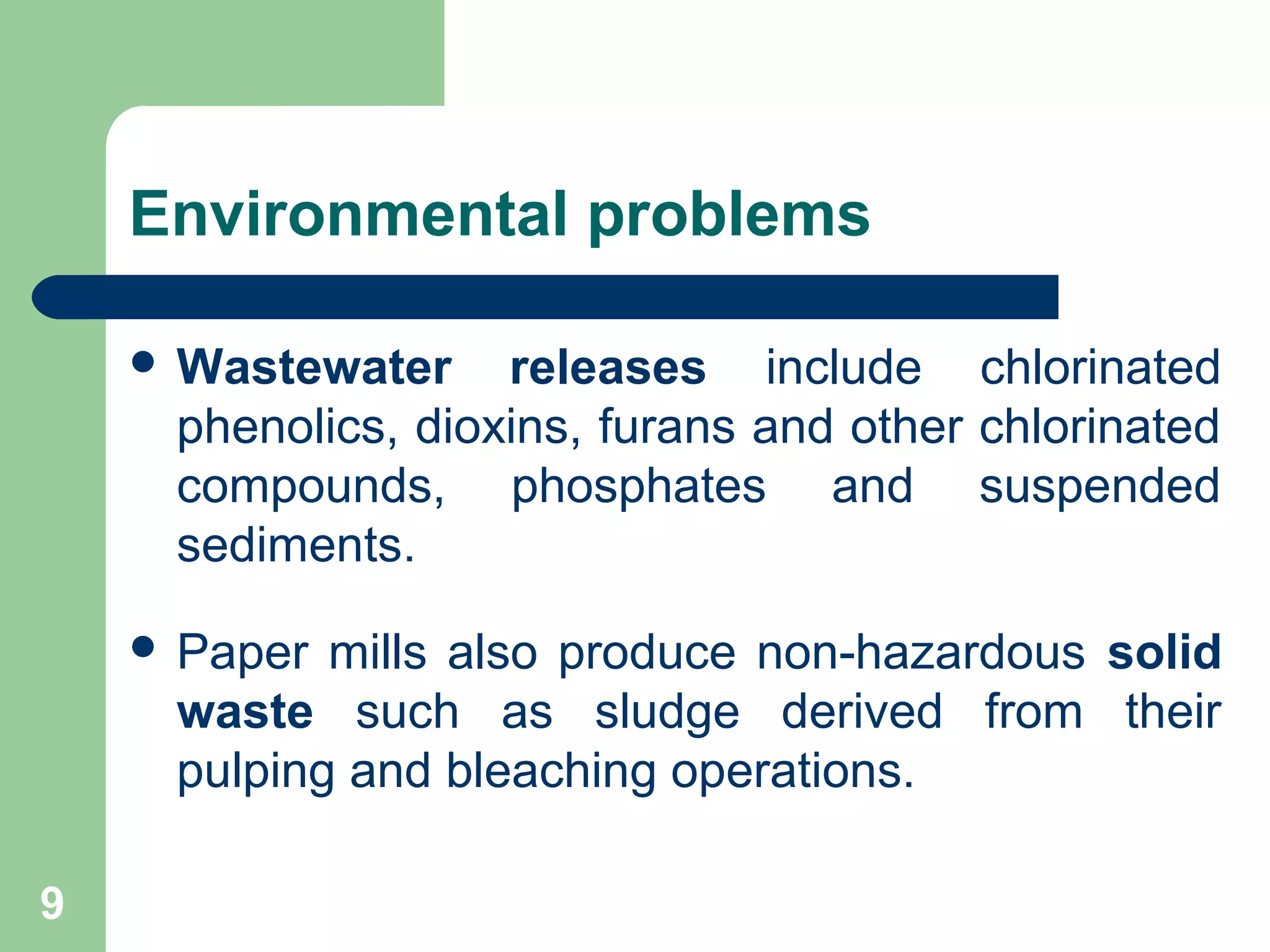 Environmental problems
 Wastewater releases include chlorinated
phenolics, dioxins, furans and other chlorinated
compounds, phosphates and suspended
sediments.
 Paper mills also produce non-hazardous solid
waste such as sludge derived from their
pulping and bleaching operations.
9
 