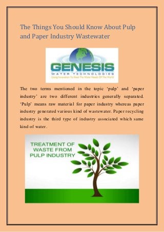 The Things You Should Know About Pulp
and Paper Industry Wastewater
The two terms mentioned in the topic ‘pulp’ and ‘paper
industry’ are two different industries generally separated.
‘Pulp’ means raw material for paper industry whereas paper
industry generated various kind of wastewater. Paper recycling
industry is the third type of industry associated which same
kind of water.
 