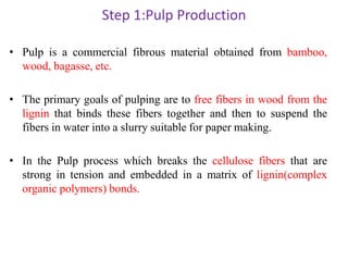 Step 1:Pulp Production
• Pulp is a commercial fibrous material obtained from bamboo,
wood, bagasse, etc.
• The primary goals of pulping are to free fibers in wood from the
lignin that binds these fibers together and then to suspend the
fibers in water into a slurry suitable for paper making.
• In the Pulp process which breaks the cellulose fibers that are
strong in tension and embedded in a matrix of lignin(complex
organic polymers) bonds.
 