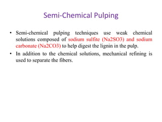 Semi-Chemical Pulping
• Semi-chemical pulping techniques use weak chemical
solutions composed of sodium sulfite (Na2SO3) and sodium
carbonate (Na2CO3) to help digest the lignin in the pulp.
• In addition to the chemical solutions, mechanical refining is
used to separate the fibers.
 