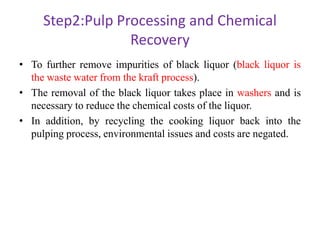 Step2:Pulp Processing and Chemical
Recovery
• To further remove impurities of black liquor (black liquor is
the waste water from the kraft process).
• The removal of the black liquor takes place in washers and is
necessary to reduce the chemical costs of the liquor.
• In addition, by recycling the cooking liquor back into the
pulping process, environmental issues and costs are negated.
 