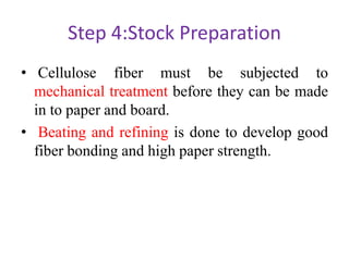 Step 4:Stock Preparation
• Cellulose fiber must be subjected to
mechanical treatment before they can be made
in to paper and board.
• Beating and refining is done to develop good
fiber bonding and high paper strength.
 