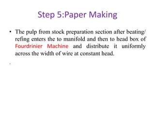 Step 5:Paper Making
• The pulp from stock preparation section after beating/
refing enters the to manifold and then to head box of
Fourdrinier Machine and distribute it uniformly
across the width of wire at constant head.
.
 