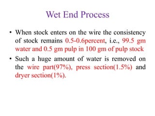 Wet End Process
• When stock enters on the wire the consistency
of stock remains 0.5-0.6percent, i.e., 99.5 gm
water and 0.5 gm pulp in 100 gm of pulp stock
• Such a huge amount of water is removed on
the wire part(97%), press section(1.5%) and
dryer section(1%).
 