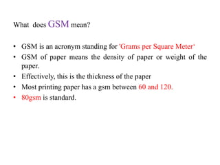What does GSM mean?
• GSM is an acronym standing for 'Grams per Square Meter‘
• GSM of paper means the density of paper or weight of the
paper.
• Effectively, this is the thickness of the paper
• Most printing paper has a gsm between 60 and 120.
• 80gsm is standard.
 