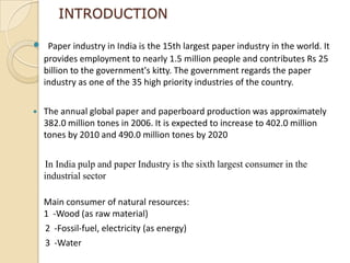 INTRODUCTION

    Paper industry in India is the 15th largest paper industry in the world. It
    provides employment to nearly 1.5 million people and contributes Rs 25
    billion to the government's kitty. The government regards the paper
    industry as one of the 35 high priority industries of the country.

   The annual global paper and paperboard production was approximately
    382.0 million tones in 2006. It is expected to increase to 402.0 million
    tones by 2010 and 490.0 million tones by 2020


    In India pulp and paper Industry is the sixth largest consumer in the
    industrial sector

    Main consumer of natural resources:
    1 -Wood (as raw material)
    2 -Fossil-fuel, electricity (as energy)
    3 -Water
 