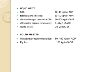    LIQUID WASTE:
   BOD:                             10–40 kg/t of ADP
   total suspended solids:          10–50 kg/t of ADP;
   chemical oxygen demand (COD):    20–200 kg/t of ADP
   chlorinated organic compounds:   0–4 kg/t of ADP.
   Waste water:                     20- 250 m3 /t


   SOLID WASTES:
   Wastewater treatment sludge:     50–150 kg/t of ADP
   Fly Ash                           100 kg/t of ADP
 
