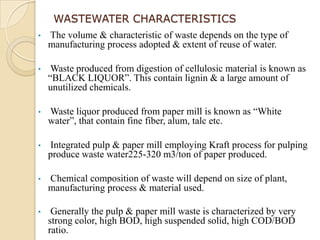 WASTEWATER CHARACTERISTICS
•   The volume & characteristic of waste depends on the type of
    manufacturing process adopted & extent of reuse of water.

•    Waste produced from digestion of cellulosic material is known as
    “BLACK LIQUOR”. This contain lignin & a large amount of
    unutilized chemicals.

•   Waste liquor produced from paper mill is known as “White
    water”, that contain fine fiber, alum, talc etc.

•   Integrated pulp & paper mill employing Kraft process for pulping
    produce waste water225-320 m3/ton of paper produced.

•   Chemical composition of waste will depend on size of plant,
    manufacturing process & material used.

•    Generally the pulp & paper mill waste is characterized by very
    strong color, high BOD, high suspended solid, high COD/BOD
    ratio.
 