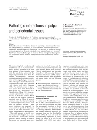J Clin Periodontol 2002: 29: 663–671 Copyright C Blackwell Munksgaard 2002
Printed in Denmark . All rights reserved
0303-6979
M. Zehnder1
, S. I. Gold2
and
Pathologic interactions in pulpal G. Hasselgren1
1
Columbia University, School of Dental and
Oral Surgery, Division of Endodontics, New
York, NY, 2
Columbia University, School ofand periodontal tissues Dental and Oral Surgery, Division of
Periodontics, New York, NY, USA
Zehnder M, Gold SI, Hasselgren G. Pathologic interactions in pulpal and
periodontal tissues. J Clin Periodontol 2002; 29: 663–671. C Blackwell Munksgaard,
2002.
Abstract
Both endodontic and periodontal disease are caused by a mixed anaerobic infec-
tion. The pathways for the spread of bacteria between pulpal and periodontal
tissues have been discussed with controversy. This article is an attempt to provide
a rational approach to the perio-endo/endo-perio question based on a review of Key words: combined lesion; endo-perio,
infection; pathways; PDL; perio-endo; pulp;the relevant literature. In the light of evidence, clinical concepts for the diagnosis
reviewand treatment of lesions involving both periodontal and pulpal tissues are dis-
cussed. Accepted for publication 31 July 2001
A lesion involving both periodontal and
pulpal tissues can be of primary endo-
dontic, primary periodontal or stem
from separate origins (meaning that
both the endodontic lesion and the
marginal periodontal lesion have de-
veloped independently). Different
authors have created varying nomencla-
tures for these pathologies, based on
either aetiological or clinical criteria, or
a combination of these (Oliet & Pollock
1968, Simon et al. 1972, Guldener
1985). The clinical aspects of perio-
endo lesions have been discussed in
depth (Hiatt 1977, Harrington 1979,
Gargiulo 1984, Meng 1999). However,
scientiﬁc support for the current under-
standing of the matter is sparse. Much
of what is in the literature consists of
anecdotal reports. There is general
agreement today that the vast majority
of pulpal and periodontal lesions are a
result of bacterial infection. Under
which conditions and especially in
which direction spread of the disease
occurs in the pulpo-periodontal con-
tinuum remains a matter of controversy.
This article attempts to provide a ra-
tional approach to the perio-endo ques-
tion based on a review of the relevant
literature. Special attention is given to
the natural and man-made gates con-
necting the involved tissues and the
communication of microorganisms and
their products within these pathways.
Clinical considerations are discussed
for each type of lesion, using the classi-
ﬁcation of Simon et al. (1972), separat-
ing lesions involving both periodontal
and pulpal tissues into the following
groups:
O primary endodontic lesions with sec-
ondary periodontal involvement,
O primary periodontal lesions with sec-
ondary endodontic involvement, and
O true combined lesions.
Microbiology of endodontic and
periodontal lesions
In a letter to the Royal Society of Lon-
don in 1683, Antoni van Leeuvenhoek,
the father of microbiology, described
the ‘animalcules’ contained in dental
plaque and tartar and produced the
ﬁrst drawing of bacteria (Dobell 1958).
The presence of bacteria in necrotic hu-
man pulp tissue was ﬁrst described by
Miller (1894). It was not until the
groundbreaking experiments in animal
models by Gupta et al. (1957) and
Kakehashi et al. (1965) that micro-
organisms were established as the main
cause of periodontal and pulpal disease.
The concepts obtained from the pre-
viously cited animal studies were later
conﬁrmed in man (Löe et al. 1965,
Sundqvist 1976). Periodontal disease is
now thought by most researchers to be
caused by a mixed anaerobic infection,
modulated by a complex interplay with
local and host factors (for review, see
Loesche 1999, Page 1999). Similarly, en-
dodontic infection of necrotic pulp
tissue is of an anerobic nature (Sundqv-
ist 1976). An exception to this rule
seems to be the microaerophilic A. acti-
nomycetemcomitans, which has been as-
sociated with aggressive periodontitis
(Newman & Socransky 1977). Most of
the species that have been found in in-
fected root canals can also be present
in the periodontal pocket (Moore 1987,
Sundqvist 1994). However, Porphyro-
monas endodontalis seems to be very
rare in oral infections other than those
of endodontic origin (VanWinkelhoff et
al. 1988). Overall, the root canal ﬂora
does not appear to be as complex as the
periodontal ﬂora of adjacent pockets
(Kurihara et al. 1995). However, it is an
inherent problem in bacterial sampling
of periodontal pockets that strains from
more shallow levels of the site are har-
 