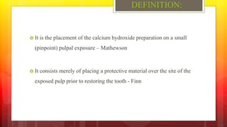 DEFINITION:
 It is the placement of the calcium hydroxide preparation on a small
(pinpoint) pulpal exposure – Mathewson
...