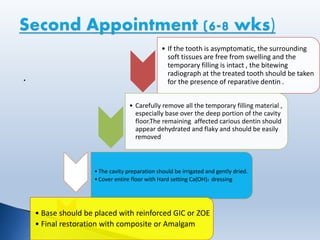 .
• If the tooth is asymptomatic, the surrounding
soft tissues are free from swelling and the
temporary filling is intact , the bitewing
radiograph at the treated tooth should be taken
for the presence of reparative dentin .
• Carefully remove all the temporary filling material ,
especially base over the deep portion of the cavity
floor.The remaining affected carious dentin should
appear dehydrated and flaky and should be easily
removed
•The cavity preparation should be irrigated and gently dried.
•Cover entire floor with Hard setting Ca(OH)2 dressing
• Base should be placed with reinforced GIC or ZOE
• Final restoration with composite or Amalgam
 