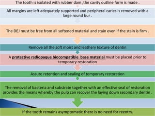 If the tooth remains asymptomatic there is no need for reentry.
The removal of bacteria and substrate together with an effective seal of restoration
provides the means whereby the pulp can recover the laying down secondary dentin .
Assure retention and sealing of temporary restoration
A protective radiopaque biocompatible base material must be placed prior to
temporary restoration
Remove all the soft moist and leathery texture of dentin
The DEJ must be free from all softened material and stain even if the stain is firm .
All margins are left adequately supported and peripheral caries is removed with a
large round bur .
The tooth is isolated with rubber dam ,the cavity outline form is made .
 