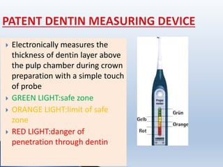  Electronically measures the
thickness of dentin layer above
the pulp chamber during crown
preparation with a simple touch
of probe
 GREEN LIGHT:safe zone
 ORANGE LIGHT:limit of safe
zone
 RED LIGHT:danger of
penetration through dentin.
 