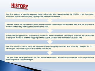 One year later, Rebel performed the first animal experiments with disastrous results, so he regarded the
exposed pulp as a doomed organ.
The first scientific clinical study to compare different capping materials was made by Dätwyler in 1921,
whereupon zinc oxide-eugenol showed the best results.
Hunter(1883) suggested 1st pulp capping materials. He recommended covering an exposure with a mixture
of Sorghum molasses and the droppings of the English sparrow and claimed 98% success rate
Until the end of the 19th century, most materials were used empirically with the idea that the pulp tissue
must be irritated by etching or cauterization to heal.
The first method of capping exposed pulps, using gold foils, was described by Pfaff in 1756. Thereafter,
numerous agents for direct pulp capping have been recommended.
 