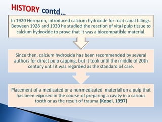 Placement of a medicated or a nonmedicated material on a pulp that
has been exposed in the course of preparing a cavity in a carious
tooth or as the result of trauma.[Kopel, 1997]
Since then, calcium hydroxide has been recommended by several
authors for direct pulp capping, but it took until the middle of 20th
century until it was regarded as the standard of care.
In 1920 Hermann, introduced calcium hydroxide for root canal fillings.
Between 1928 and 1930 he studied the reaction of vital pulp tissue to
calcium hydroxide to prove that it was a biocompatible material.
 
