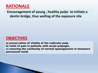 Encouragement of young , healthy pulps to initiate a
dentin bridge, thus walling of the exposure site
OBJECTIVES
a) preservation of vitality of the radicular pulp.
b) relief of pain in patients with acute pulpagia.
c) ensuring the continuity of normal apexogenesis in immature
permanent teeth
 