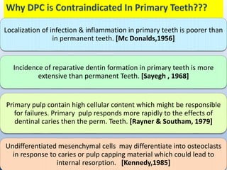 Localization of infection & inflammation in primary teeth is poorer than
in permanent teeth. [Mc Donalds,1956]
Incidence of reparative dentin formation in primary teeth is more
extensive than permanent Teeth. [Sayegh , 1968]
Primary pulp contain high cellular content which might be responsible
for failures. Primary pulp responds more rapidly to the effects of
dentinal caries then the perm. Teeth. [Rayner & Southam, 1979]
Undifferentiated mesenchymal cells may differentiate into osteoclasts
in response to caries or pulp capping material which could lead to
internal resorption. [Kennedy,1985]
 