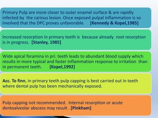 Primary Pulp are more closer to outer enamel surface & are rapidly
infected by the carious lesion. Once exposed pulpal inflammation is so
involved that the DPC proves unfavorable. [Kennedy & Kopel,1985]
Increased resorption in primary teeth is because already root resorption
is in progress. [Stanley, 1985]
Wide apical foramina in pri. teeth leads to abundant blood supply which
results in more typical and faster inflammation response to irritation than
in permanent teeth. [Kopel,1992]
Acc. To finn, in primary teeth pulp capping is best carried out in teeth
where dental pulp has been mechanically exposed.
Pulp capping not recommended. Internal resorption or acute
dentoalveolar abscess may result . [Pinkham]
 