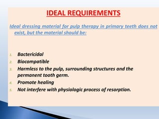 IDEAL REQUIREMENTS
Ideal dressing material for pulp therapy in primary teeth does not
exist, but the material should be:
1. Bactericidal
2. Biocompatible
3. Harmless to the pulp, surrounding structures and the
permanent tooth germ.
4. Promote healing
5. Not interfere with physiologic process of resorption.
 