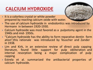  It is a colorless crystal or white powder
prepared by reacting calcium oxide with water.
 The use of calcium hydroxide in endodontics was introduced by
Hermann in between 1920-1930.
 Calcium hydroxide was most favored as a pulpotomy agent in the
1940s and mid- 1950s.
 “Calcium hydroxide has the ability to form reparative dentin form
ation”,this rationale was introduced by Teuscher and Zander
in 1938.
 Lim and Kirk, in an extensive review of direct pulp capping
literature, found little support for pulp obliteration and
internal resorption being a major complication of pulp
capping
 Estrela et al. summarized the antibacterial properties of
calcium hydroxide.
 