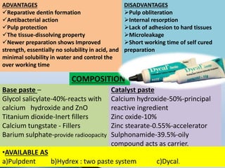 ADVANTAGES
Reparative dentin formation
Antibacterial action
Pulp protection
The tissue-dissolving property
Newer preparation shows Improved
strength, essentially no solubility in acid, and
minimal solubility in water and control the
over working time
DISADVANTAGES
Pulp obliteration
Internal resorption
Lack of adhesion to hard tissues
Microleakage
Short working time of self cured
preparation
Base paste –
Glycol salicylate-40%-reacts with
calcium hydroxide and ZnO
Titanium dioxide-Inert fillers
Calcium tungstate - Fillers
Barium sulphate-provide radioopacity
Catalyst paste
Calcium hydroxide-50%-principal
reactive ingredient
Zinc oxide-10%
Zinc stearate-0.55%-accelerator
Sulphonamide-39.5%-oily
compound acts as carrier.
COMPOSITION
•AVAILABLE AS
a)Pulpdent b)Hydrex : two paste system c)Dycal.
 