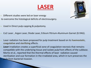  Different studies were led on laser energy
to overcome the histological deficits of electrosurgery.
 Used in Direct pulp capping & pulpotomy.
 Co2 Laser , Argon Laser, Diode Laser, Erbium:Yttrium-Aluminum Garnet (Er.YAG).
 Laser radiation has been proposed for pulp treatment based on its haemostatic,
coagulative and sterilizing effects.
 Laser irradiation creates a superficial zone of coagulation necrosis that remains
compatible with the underlying tissue and isolate pulp from effects of the subbase.
Mortiz et al., reported that the thermal effects of laser radiation caused
sterilization and scar formation in the irradiated area, which in turn preserves the
pulp from bacterial invasion.
 